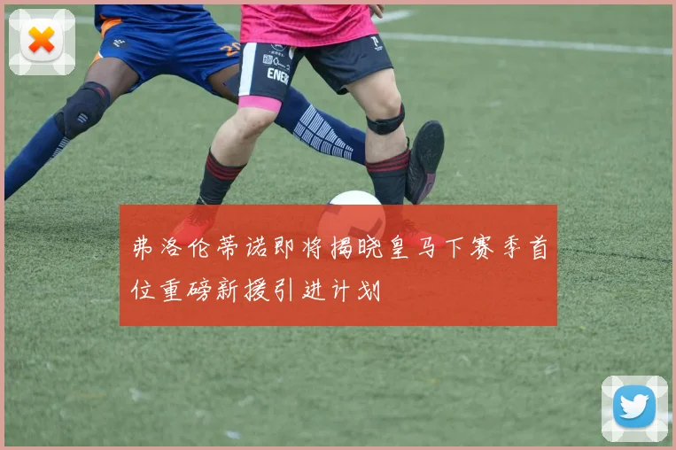 弗洛伦蒂诺即将揭晓皇马下赛季首位重磅新援引进计划