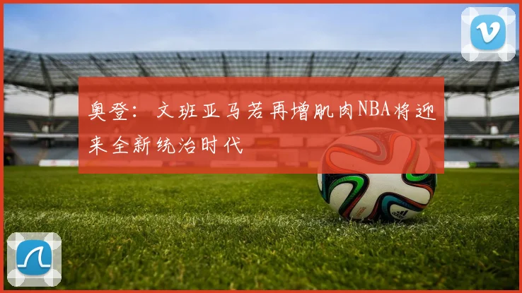 奥登：文班亚马若再增肌肉NBA将迎来全新统治时代