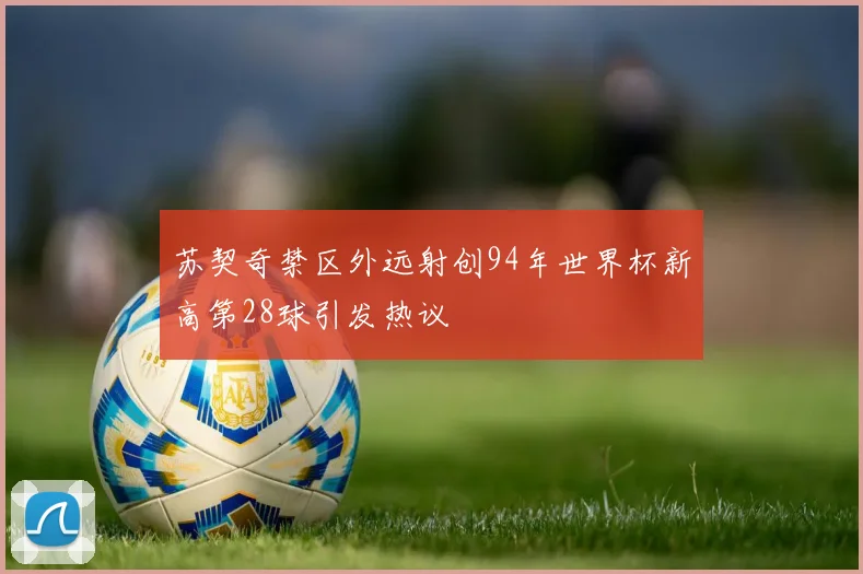 苏契奇禁区外远射创94年世界杯新高第28球引发热议