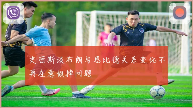 史密斯谈布朗与恩比德关系变化不再在意假摔问题
