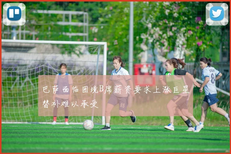 巴萨面临困境B席薪资要求上涨巨星替补难以承受