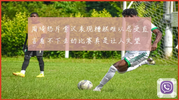 周琦怒斥索汉表现糟糕难以忍受直言看不下去的比赛真是让人失望