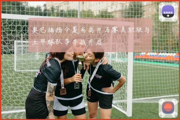 奥巴梅扬今夏或离开马赛美职联与土甲球队争夺战开启
