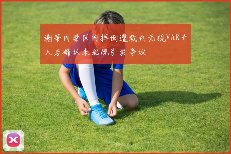 谢蒂内禁区内摔倒遭裁判无视VAR介入后确认未犯规引发争议