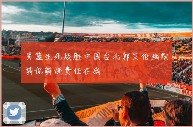 男篮生死战胜中国台北郭艾伦幽默调侃解说责任在我