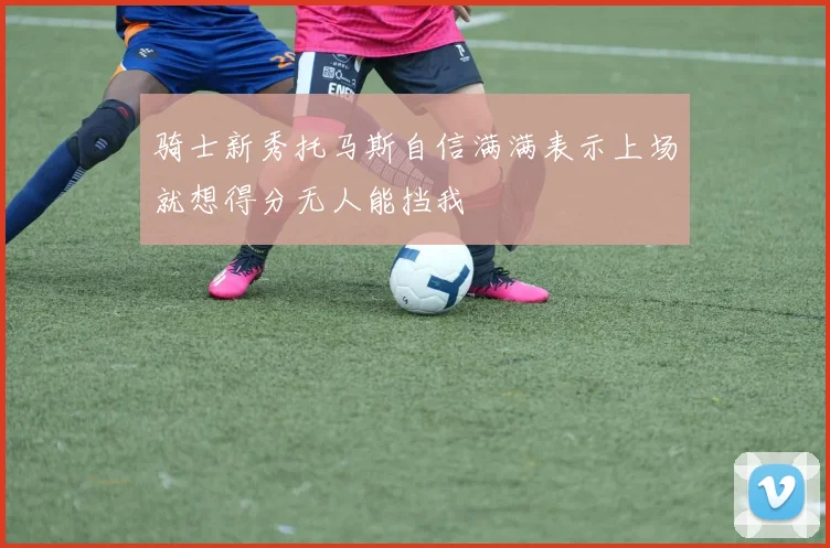 骑士新秀托马斯自信满满表示上场就想得分无人能挡我